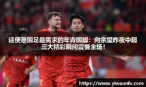 这便是国足最需求的年青国脚：向余望昨夜中超三大精彩瞬间震慑全场！